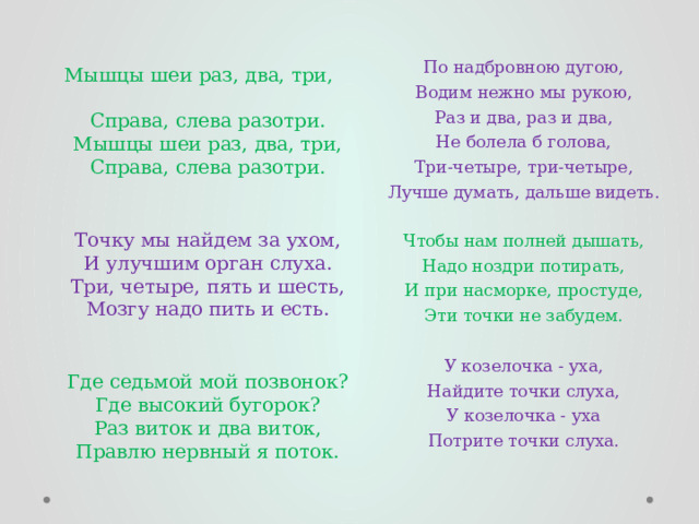 По надбровною дугою,  Водим нежно мы рукою,  Раз и два, раз и два,  Не болела б голова,  Три-четыре, три-четыре,  Лучше думать, дальше видеть.   Чтобы нам полней дышать,  Надо ноздри потирать,  И при насморке, простуде,  Эти точки не забудем.   У козелочка - уха,  Найдите точки слуха,  У козелочка - уха  Потрите точки слуха.   Мышцы шеи раз, два, три,  Справа, слева разотри.  Мышцы шеи раз, два, три,  Справа, слева разотри.    Точку мы найдем за ухом,  И улучшим орган слуха.  Три, четыре, пять и шесть,  Мозгу надо пить и есть.    Где седьмой мой позвонок?  Где высокий бугорок?  Раз виток и два виток,  Правлю нервный я поток. 