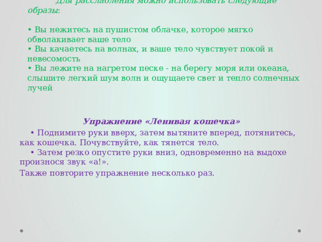  Для расслабления можно использовать следующие образы :   • Вы нежитесь на пушистом облачке, которое мягко обволакивает ваше тело  • Вы качаетесь на волнах, и ваше тело чувствует покой и невесомость  • Вы лежите на нагретом песке - на берегу моря или океана, слышите легкий шум волн и ощущаете свет и тепло солнечных лучей    Упражнение «Ленивая кошечка» • Поднимите руки вверх, затем вытяните вперед, потянитесь, как кошечка. Почувствуйте, как тянется тело.  • Затем резко опустите руки вниз, одновременно на выдохе произнося звук «а!». Также повторите упражнение несколько раз. 