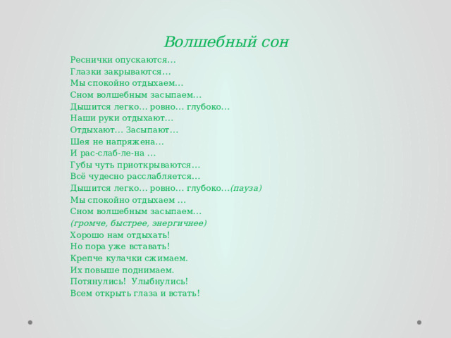 Волшебный сон Реснички опускаются… Глазки закрываются… Мы спокойно отдыхаем… Сном волшебным засыпаем… Дышится легко… ровно… глубоко… Наши руки отдыхают… Отдыхают… Засыпают… Шея не напряжена… И рас-слаб-ле-на … Губы чуть приоткрываются… Всё чудесно расслабляется… Дышится легко… ровно… глубоко… (пауза) Мы спокойно отдыхаем … Сном волшебным засыпаем… (громче, быстрее, энергичнее) Хорошо нам отдыхать! Но пора уже вставать! Крепче кулачки сжимаем. Их повыше поднимаем. Потянулись! Улыбнулись! Всем открыть глаза и встать! 