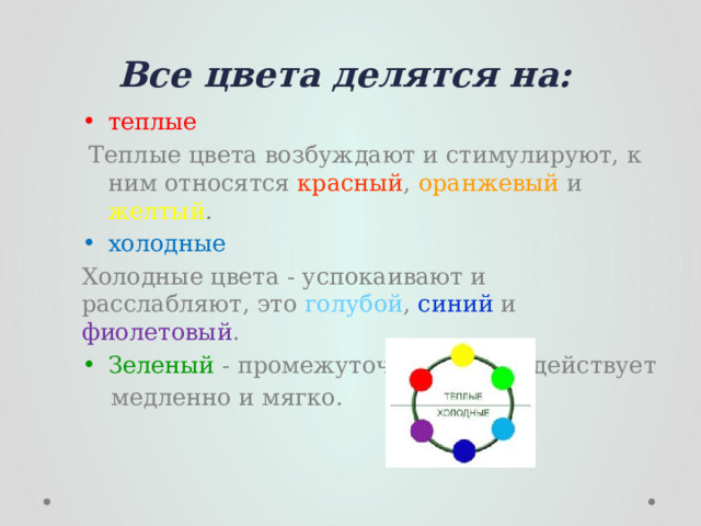 Все цвета делятся на: теплые  Теплые цвета возбуждают и стимулируют, к ним относятся красный , оранжевый и желтый . холодные Холодные цвета - успокаивают и расслабляют, это голубой , синий и фиолетовый . Зеленый - промежуточный, он воздействует  медленно и мягко. 