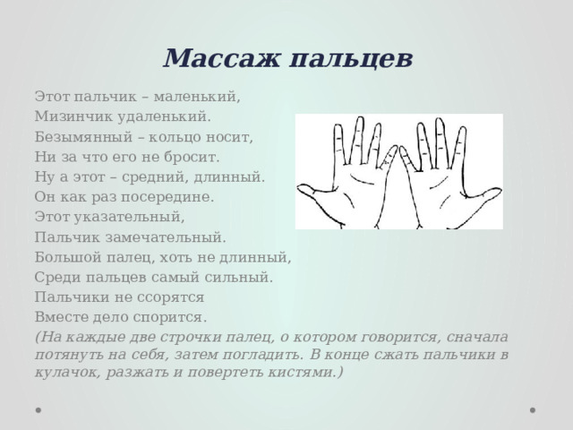 Массаж пальцев Этот пальчик – маленький, Мизинчик удаленький. Безымянный – кольцо носит, Ни за что его не бросит. Ну а этот – средний, длинный. Он как раз посередине. Этот указательный, Пальчик замечательный. Большой палец, хоть не длинный, Среди пальцев самый сильный. Пальчики не ссорятся Вместе дело спорится. (На каждые две строчки палец, о котором говорится, сначала потянуть на себя, затем погладить. В конце сжать пальчики в кулачок, разжать и повертеть кистями.) 