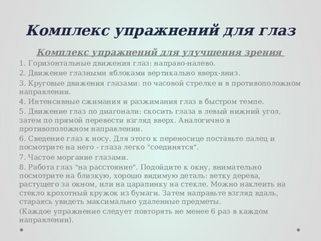 Комплекс упражнений для глаз Комплекс упражнений для улучшения зрения 1. Горизонтальные движения глаз: направо-налево. 2. Движение глазными яблоками вертикально вверх-вниз. 3. Круговые движения глазами: по часовой стрелке и в противоположном направлении. 4. Интенсивные сжимания и разжимания глаз в быстром темпе. 5. Движение глаз по диагонали: скосить глаза в левый нижний угол, затем по прямой перевести взгляд вверх. Аналогично в противоположном направлении. 6. Сведение глаз к носу. Для этого к переносице поставьте палец и посмотрите на него - глаза легко 