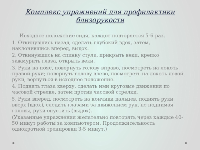 Комплекс упражнений для профилактики близорукости    Исходное положение сидя, каждое повторяется 5-6 раз. 1. Откинувшись назад, сделать глубокий вдох, затем, наклонившись вперед, выдох. 2. Откинувшись на спинку стула, прикрыть веки, крепко зажмурить глаза, открыть веки. 3. Руки на пояс, повернуть голову вправо, посмотреть на локоть правой руки; повернуть голову влево, посмотреть на локоть левой руки, вернуться в исходное положение. 4. Поднять глаза кверху, сделать ими круговые движения по часовой стрелке, затем против часовой стрелки. 5. Руки вперед, посмотреть на кончики пальцев, поднять руки вверх (вдох), следить глазами за движением рук, не поднимая головы, руки опустить (выдох). (Указанные упражнения желательно повторять через каждые 40-50 минут работы за компьютером. Продолжительность однократной тренировки 3-5 минут.) 