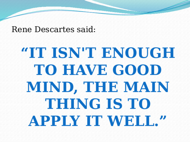 Rene Descartes said: “ It isn't enough to have good mind, the main thing is to apply it well.” 
