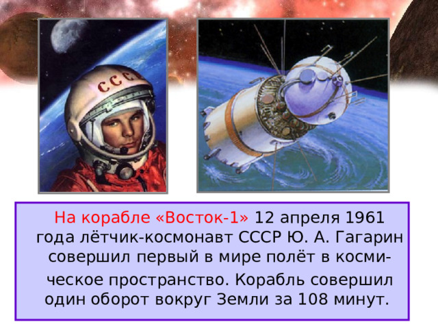 На корабле «Восток-1» 12 апреля 1961 года лётчик-космонавт СССР Ю. А. Гагарин совершил первый в мире полёт в косми-  ческое пространство. Корабль совершил один оборот вокруг Земли за 108 минут. 