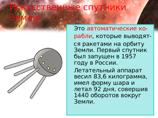 Искусственные спутники Земли.  Это автоматические ко-  рабли , которые выводят-  ся ракетами на орбиту Земли. Первый спутник был запущен в 1957 году в России.   Летательный аппарат весил 83,6 килограмма, имел форму шара и летал 92 дня, совершив 1440 оборотов вокруг Земли. 