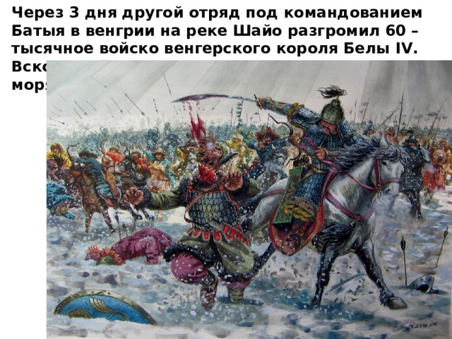 Через 3 дня другой отряд под командованием Батыя в венгрии на реке Шайо разгромил 60 – тысячное войско венгерского короля Белы IV . Вскоре войска Батыя дошли до Адриатического моря. 