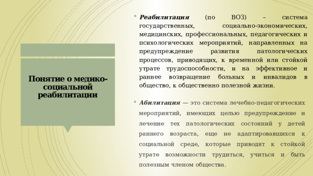 Реабилитация  (по ВОЗ) – система государственных, социально-экономических, медицинских, профессиональных, педагогических и психологических мероприятий, направленных на предупреждение развития патологических процессов, приводящих, к временной или стойкой утрате трудоспособности, и на эффективное и раннее возвращение больных и инвалидов в общество, к общественно полезной жизни. Понятие о медико-социальной реабилитации   Абилитация — это система лечебно-педагогических мероприятий, имеющих целью предупреждение и лечение тех патологических состояний у детей раннего возраста, еще не адаптировавшихся к социальной среде, которые приводят к стойкой утрате возможности трудиться, учиться и быть полезным членом общества. 