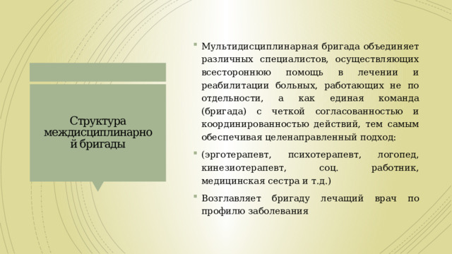 Мультидисциплинарная бригада объединяет различных специалистов, осуществляющих всестороннюю помощь в лечении и реабилитации больных, работающих не по отдельности, а как единая команда (бригада) с четкой согласованностью и координированностью действий, тем самым обеспечивая целенаправленный подход: (эрготерапевт, психотерапевт, логопед, кинезиотерапевт, соц. работник, медицинская сестра и т.д.) Возглавляет бригаду лечащий врач по профилю заболевания Структура междисциплинарной бригады 