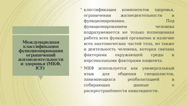 классификация компонентов здоровья, ограничении жизнедеятельности и функционирования. Под функционированием человека подразумевается не только полноценная работа всех функций организма и наличие всех анатомических частей тела, но также и деятельность человека, которая связана факторами окружающей среды и персональными факторами пациента. МКФ используется как универсальный язык для общения специалистов, занимающихся реабилитацией и собирающих данные о распространённости инвалидности. Международная классификация функционирования ограничений жизнедеятельности и здоровья (МКФ, ICF)  