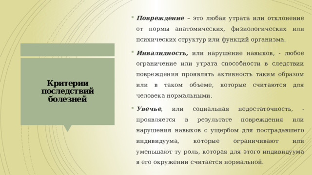 Повреждение – это любая утрата или отклонение от нормы анатомических, физиологических или психических структур или функций организма. Инвалидность, или нарушение навыков, - любое ограничение или утрата способности в следствии повреждения проявлять активность таким образом или в таком объеме, которые считаются для человека нормальными. Увечье , или социальная недостаточность, - проявляется в результате повреждения или нарушения навыков с ущербом для пострадавшего индивидуума, которые ограничивают или уменьшают ту роль, которая для этого индивидуума в его окружении считается нормальной. Критерии последствий болезней 