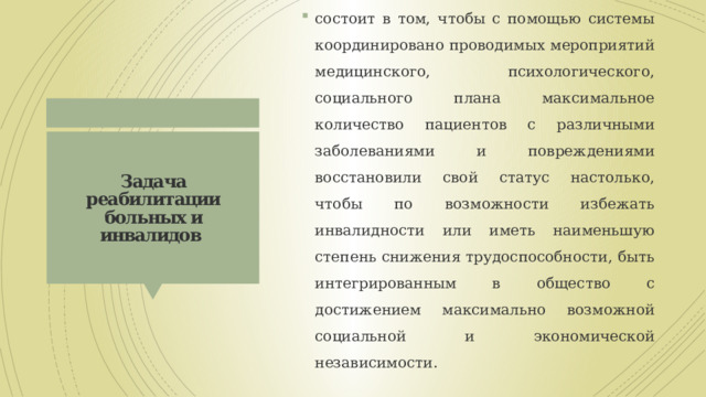 состоит в том, чтобы с помощью системы координировано проводимых мероприятий медицинского, психологического, социального плана максимальное количество пациентов с различными заболеваниями и повреждениями восстановили свой статус настолько, чтобы по возможности избежать инвалидности или иметь наименьшую степень снижения трудоспособности, быть интегрированным в общество с достижением максимально возможной социальной и экономической независимости. Задача реабилитации больных и инвалидов 