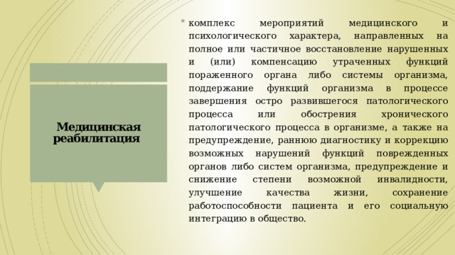 комплекс мероприятий медицинского и психологического характера, направленных на полное или частичное восстановление нарушенных и (или) компенсацию утраченных функций пораженного органа либо системы организма, поддержание функций организма в процессе завершения остро развившегося патологического процесса или обострения хронического патологического процесса в организме, а также на предупреждение, раннюю диагностику и коррекцию возможных нарушений функций поврежденных органов либо систем организма, предупреждение и снижение степени возможной инвалидности, улучшение качества жизни, сохранение работоспособности пациента и его социальную интеграцию в общество. Медицинская реабилитация  