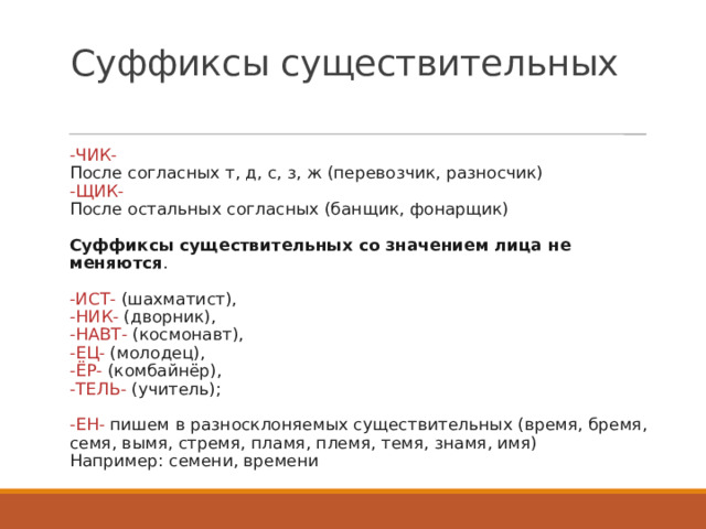 Суффиксы существительных -ЧИК-   После согласных т, д, с, з, ж (перевозчик, разносчик)   -ЩИК-    После остальных согласных (банщик, фонарщик)    Суффиксы существительных со значением лица не меняются .    -ИСТ-  (шахматист),   -НИК-  (дворник),   -НАВТ-  (космонавт),   -ЕЦ-  (молодец),   -ЁР-  (комбайнёр),   -ТЕЛЬ-  (учитель);    -ЕН-  пишем в разносклоняемых существительных (время, бремя, семя, вымя, стремя, пламя, племя, темя, знамя, имя)   Например: семени, времени 