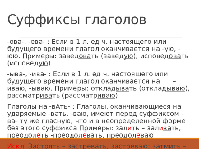 Суффиксы глаголов -ова-, -ева- : Если в 1 л. ед ч. настоящего или будущего времени глагол оканчивается на -ую, -юю. Примеры: завед ова ть (завед ую ), исповед ова ть (исповед ую ) -ыва-, -ива- : Если в 1 л. ед ч. настоящего или будущего времени глагол оканчивается на –иваю, -ываю. Примеры: отклад ыва ть (отклад ываю ), рассматр ива ть (рассматр иваю ) Глаголы на -вАть- : Глаголы, оканчивающиеся на ударяемые -вать, -ваю, имеют перед суффиксом -ва- ту же гласную, что и в неопределенной форме без этого суффикса Примеры: зал и ть – зал и ва ть, преодол е ть -преодол е ва ть, преодол е ва ю   Искл . Застрять – застревать, застреваю; затмить – затмевать, затмеваю; продлить – продлевать, продлеваю 