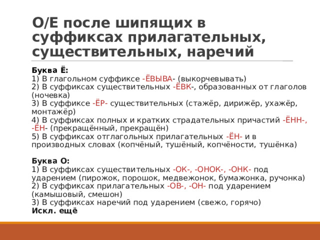 О/Е после шипящих в суффиксах прилагательных, существительных, наречий Буква Ё:    1) В глагольном суффиксе  -ЁВЫВА - (выкорчевывать)   2) В суффиксах существительных  -ЁВК -, образованных от глаголов (ночевка)   3) В суффиксе  -ЁР-  существительных (стажёр, дирижёр, ухажёр, монтажёр)   4) В суффиксах полных и кратких страдательных причастий  -ЁНН-, -ЁН - (прекращённый, прекращён)   5) В суффиксах отглагольных прилагательных  -ЁН-  и в производных словах (копчёный, тушёный, копчёности, тушёнка)    Буква О:   1) В суффиксах существительных  -ОК-, -ОНОК-, -ОНК-  под ударением (пирожок, порошок, медвежонок, бумажонка, ручонка)   2) В суффиксах прилагательных  -ОВ-, -ОН-  под ударением (камышовый, смешон)   3) В суффиксах наречий под ударением (свежо, горячо)   Искл. ещё  