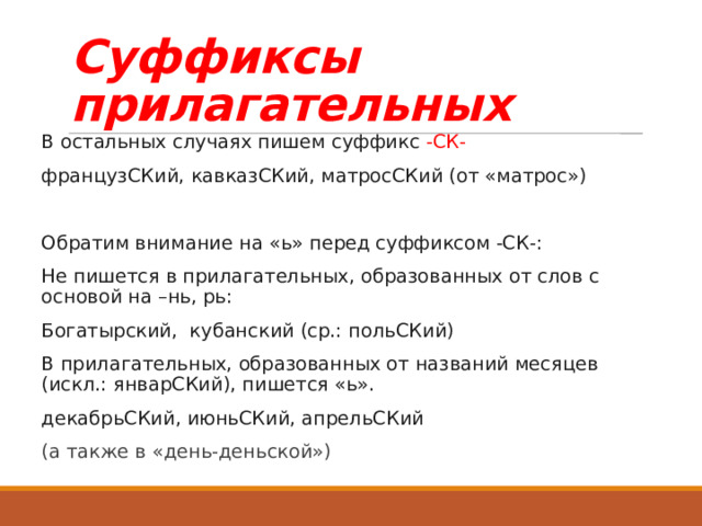 Суффиксы прилагательных В остальных случаях пишем суффикс -СК- французСКий, кавказСКий, матросСКий (от «матрос») Обратим внимание на «ь» перед суффиксом -СК-: Не пишется в прилагательных, образованных от слов с основой на –нь, рь: Богатырский, кубанский (ср.: польСКий) В прилагательных, образованных от названий месяцев (искл.: январСКий), пишется «ь». декабрьСКий, июньСКий, апрельСКий (а также в «день-деньской») 