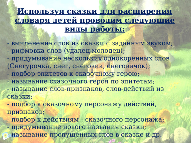 Используя сказки для расширения словаря детей проводим следующие виды работы: - вычленение слов из сказки с заданным звуком; - рифмовка слов (удалец-молодец); - придумывание нескольких однокоренных слов (Снегурочка, снег, снеговик, снеговичок); - подбор эпитетов к сказочному герою; - называние сказочного героя по эпитетам; - называние слов-признаков, слов-действий из сказки; - подбор к сказочному персонажу действий, признаков; - подбор к действиям - сказочного персонажа; - придумывание нового названия сказки; - называние пропущенных слов в сказке и др. 