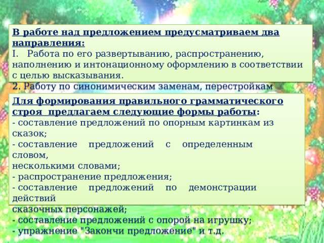 В работе над предложением предусматриваем два направления: I. Работа по его развертыванию, распространению, наполнению и интонационному оформлению в соответствии с целью высказывания. 2. Работу по синонимическим заменам, перестройкам предложений, выражающим одно и то же содержание. Для формирования правильного грамматического строя предлагаем следующие формы работы : - составление предложений по опорным картинкам из сказок; - составление предложений с определенным словом, несколькими словами; - распространение предложения; - составление предложений по демонстрации действий сказочных персонажей; - составление предложений с опорой на игрушку; - упражнение 