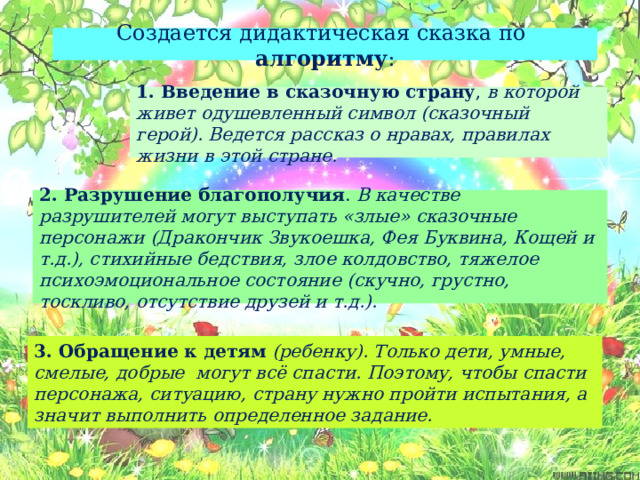 Создается дидактическая сказка по алгоритму : 1. Введение в сказочную страну , в которой живет одушевленный символ (сказочный герой). Ведется рассказ о нравах, правилах жизни в этой стране. 2. Разрушение благополучия . В качестве разрушителей могут выступать «злые» сказочные персонажи (Дракончик Звукоешка, Фея Буквина, Кощей и т.д.), стихийные бедствия, злое колдовство, тяжелое психоэмоциональное состояние (скучно, грустно, тоскливо, отсутствие друзей и т.д.). 3. Обращение к детям  (ребенку). Только дети, умные, смелые, добрые могут всё спасти. Поэтому, чтобы спасти персонажа, ситуацию, страну нужно пройти испытания, а значит выполнить определенное задание. 