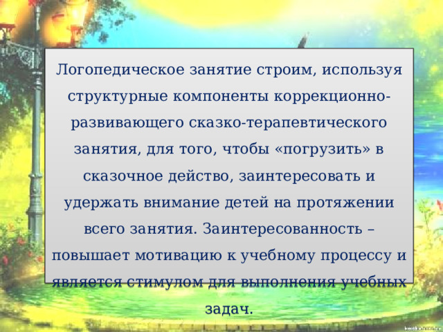 Логопедическое занятие строим, используя структурные компоненты коррекционно-развивающего сказко-терапевтического занятия, для того, чтобы «погрузить» в сказочное действо, заинтересовать и удержать внимание детей на протяжении всего занятия. Заинтересованность –повышает мотивацию к учебному процессу и является стимулом для выполнения учебных задач.   