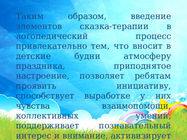 Таким образом, введение элементов сказка-терапии в логопедический процесс привлекательно тем, что вносит в детские будни атмосферу праздника, приподнятое настроение, позволяет ребятам проявить инициативу, способствует выработке у них чувства взаимопомощи, коллективных умений, поддерживает познавательный интерес и внимание, активизирует речь. 