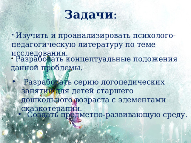 Задачи :  Изучить и проанализировать психолого-педагогическую литературу по теме исследования.  Разработать концептуальные положения данной проблемы.  Разработать серию логопедических занятий для детей старшего дошкольного возраста с элементами сказкотерапии. Создать предметно-развивающую среду. 