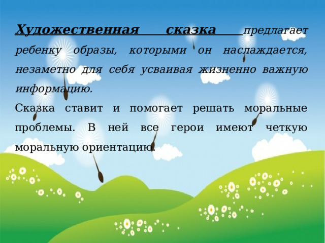 Художественная сказка предлагает ребенку образы, которыми он наслаждается, незаметно для себя усваивая жизненно важную информацию. Сказка ставит и помогает решать моральные проблемы. В ней все герои имеют четкую моральную ориентацию. 