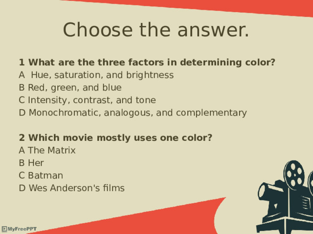 Choose the answer. 1 What are the three factors in determining color? A Hue, saturation, and brightness B Red, green, and blue C Intensity, contrast, and tone D Monochromatic, analogous, and complementary  2 Which movie mostly uses one color? A The Matrix B Her C Batman D Wes Anderson's films 