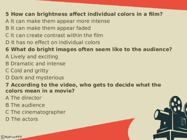 5 How can brightness affect individual colors in a film? A It can make them appear more intense B It can make them appear faded C It can create contrast within the film D It has no effect on individual colors 6 What do bright images often seem like to the audience? A Lively and exciting B Dramatic and intense C Cold and gritty D Dark and mysterious 7 According to the video, who gets to decide what the colors mean in a movie? A The director B The audience C The cinematographer D The actors 