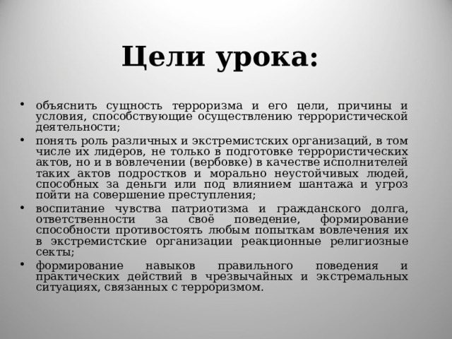 Цели урока : объяснить сущность терроризма и его цели, причины и условия, способствующие осуществлению террористической деятельности; понять роль различных и экстремистских организаций, в том числе их лидеров, не только в подготовке террористических актов, но и в вовлечении (вербовке) в качестве исполнителей таких актов подростков и морально неустойчивых людей, способных за деньги или под влиянием шантажа и угроз пойти на совершение преступления; воспитание чувства патриотизма и гражданского долга, ответственности за своё поведение, формирование способности противостоять любым попыткам вовлечения их в экстремистские организации реакционные религиозные секты; формирование навыков правильного поведения и практических действий в чрезвычайных и экстремальных ситуациях, связанных с терроризмом. 