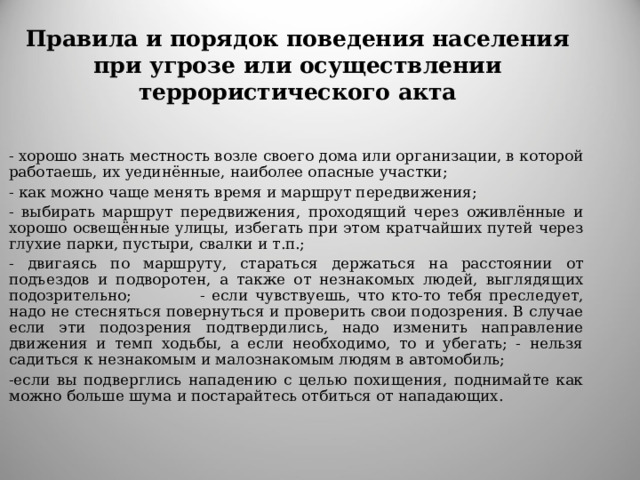 Правила и порядок поведения населения при угрозе или осуществлении террористического акта    - хорошо знать местность возле своего дома или организации, в которой работаешь, их уединённые, наиболее опасные участки;     - как можно чаще менять время и маршрут передвижения;  - выбирать маршрут передвижения, проходящий через оживлённые и хорошо освещённые улицы, избегать при этом кратчайших путей через глухие парки, пустыри, свалки и т.п.;       - двигаясь по маршруту, стараться держаться на расстоянии от подъездов и подворотен, а также от незнакомых людей, выглядящих подозрительно;   - если чувствуешь, что кто-то тебя преследует, надо не стесняться повернуться и проверить свои подозрения. В случае если эти подозрения подтвердились, надо изменить направление движения и темп ходьбы, а если необходимо, то и убегать; - нельзя садиться к незнакомым и малознакомым людям в автомобиль;    - если вы подверглись нападению с целью похищения, поднимайте как можно больше шума и постарайтесь отбиться от нападающих. 