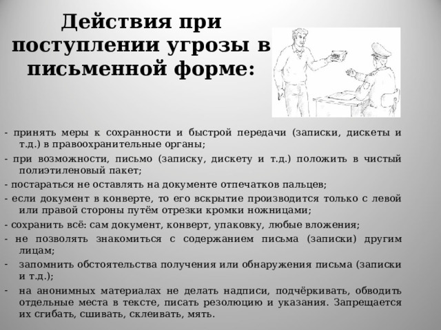 Действия при поступлении угрозы в письменной форме:   - принять меры к сохранности и быстрой передачи (записки, дискеты и т.д.) в правоохранительные органы; - при возможности, письмо (записку, дискету и т.д.) положить в чистый полиэтиленовый пакет; - постараться не оставлять на документе отпечатков пальцев; - если документ в конверте, то его вскрытие производится только с левой или правой стороны путём отрезки кромки ножницами; - сохранить всё: сам документ, конверт, упаковку, любые вложения; - не позволять знакомиться с содержанием письма (записки) другим лицам; запомнить обстоятельства получения или обнаружения письма (записки и т.д.); на анонимных материалах не делать надписи, подчёркивать, обводить отдельные места в тексте, писать резолюцию и указания. Запрещается их сгибать, сшивать, склеивать, мять. 