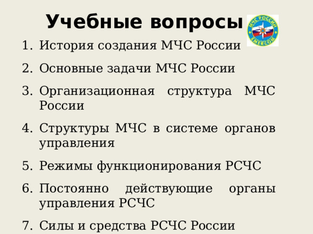 Учебные вопросы История создания МЧС России Основные задачи МЧС России Организационная структура МЧС России Структуры МЧС в системе органов управления Режимы функционирования РСЧС Постоянно действующие органы управления РСЧС Силы и средства РСЧС России 