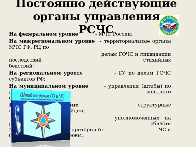 Постоянно действующие органы управления РСЧС На федеральном уровне - МЧС России; На межрегиональном уровне - территориальные органы МЧС РФ, РЦ по  делам ГОЧС и ликвидации последствий     стихийных бедствий; На региональном уро вне  - ГУ по делам ГОЧС субъектов РФ; На муниципальном уровне - управления (штабы) по делам ГОЧС     местного самоуправления; На объектовом уровне  - структурные подразделения организаций,  уполномоченных на решение задач в     области защиты населения и территории от    ЧС и (или) гражданской обороны. 