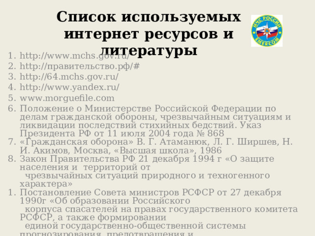 Список используемых интернет ресурсов и литературы http://www.mchs.gov.ru/ http:// правительство.рф/# http://64.mchs.gov.ru/ http://www.yandex.ru/ www.morguefile.com Положение о Министерстве Российской Федерации по делам гражданской обороны, чрезвычайным ситуациям и ликвидации последствий стихийных бедствий. Указ Президента РФ от 11 июля 2004 года № 868 «Гражданская оборона» В. Г. Атаманюк, Л. Г. Ширшев, Н. И. Акимов, Москва, «Высшая школа», 1986 Закон Правительства РФ 21 декабря 1994 г «О защите населения и территорий от  чрезвычайных ситуаций природного и техногенного характера» Постановление Совета министров РСФСР от 27 декабря 1990г «Об образовании Российского  корпуса спасателей на правах государственного комитета РСФСР, а также формировании  единой государственно-общественной системы прогнозирования, предотвращения и  ликвидации последствий чрезвычайных ситуаций» 