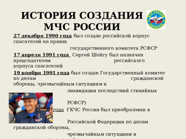 ИСТОРИЯ СОЗДАНИЯ МЧС РОССИИ 27 декабря 1990 года  был создан российской корпус спасателей на правах  государственного комитета РСФСР 17 апреля 1991 года  Сергей Шойгу был назначен председателем     российского корпуса спасателей 19 ноября 1991 года  был создан Государственный комитет по делам   гражданской обороны, чрезвычайным ситуациям и  ликвидации последствий стихийных бедствий (ГКЧС  РСФСР) 10 января 1994 года ГКЧС России был преобразован в Министерство  Российской Федерации по делам гражданской обороны,  чрезвычайным ситуациям и ликвидации последствий  стихийных бедствий (МЧС России) 