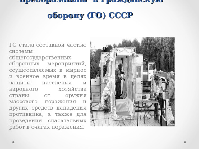 В июле 1961 г. МПВО была преобразована в Гражданскую оборону (ГО) СССР    ГО стала составной частью системы общегосударственных оборонных мероприятий, осуществляемых в мирное и военное время в целях защиты населения и народного хозяйства страны от оружия массового поражения и других средств нападения противника, а также для проведения спасательных работ в очагах поражения.  