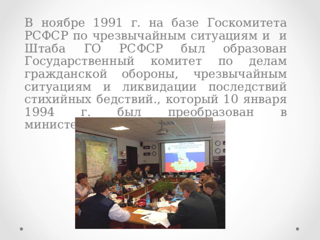  В ноябре 1991 г. на базе Госкомитета РСФСР по чрезвычайным ситуациям и и Штаба ГО РСФСР был образован Государственный комитет по делам гражданской обороны, чрезвычайным ситуациям и ликвидации последствий стихийных бедствий., который 10 января 1994 г. был преобразован в министерство МЧС России.  