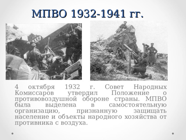 МПВО 1932-1941 гг.  4 октября 1932 г. Совет Народных Комиссаров утвердил Положение о противовоздушной обороне страны. МПВО была выделена в самостоятельную организацию, признанную защищать население и объекты народного хозяйства от противника с воздуха.  