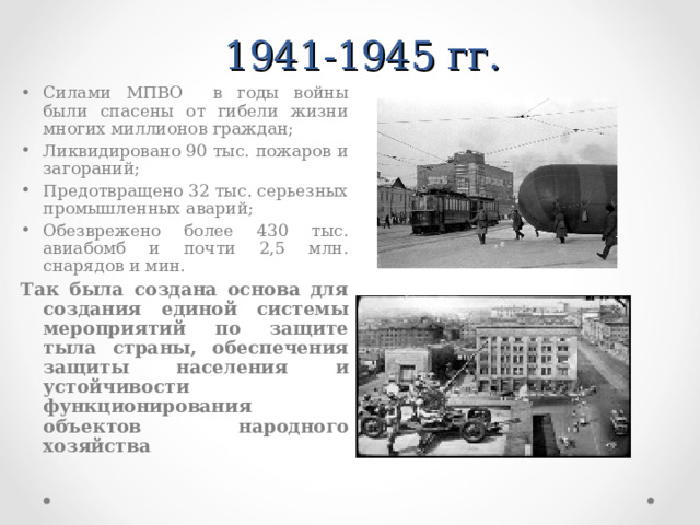  1941-1945 гг. Силами МПВО в годы войны были спасены от гибели жизни многих миллионов граждан; Ликвидировано 90 тыс. пожаров и загораний; Предотвращено 32 тыс. серьезных промышленных аварий; Обезврежено более 430 тыс. авиабомб и почти 2,5 млн. снарядов и мин. Так была создана основа для создания единой системы мероприятий по защите тыла страны, обеспечения защиты населения и устойчивости функционирования объектов народного хозяйства    