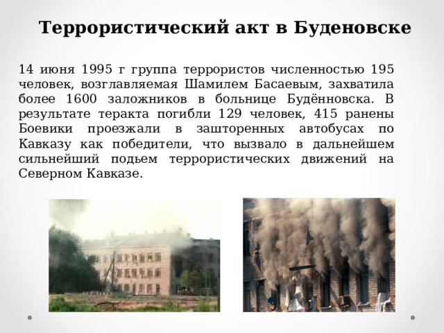 Террористический акт в Буденовске 14 июня 1995 г группа террористов численностью 195 человек, возглавляемая Шамилем Басаевым, захватила более 1600 заложников в больнице Будённовска. В результате теракта погибли 129 человек, 415 ранены Боевики проезжали в зашторенных автобусах по Кавказу как победители, что вызвало в дальнейшем сильнейший подьем террористических движений на Северном Кавказе. 