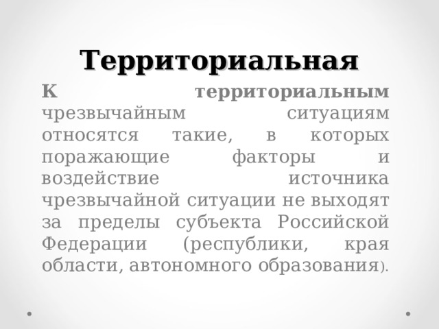 Территориальная  К территориальным чрезвычайным ситуациям относятся такие, в которых поражающие факторы и воздействие источника чрезвычайной ситуации не выходят за пределы субъекта Российской Федерации (республики, края области, автономного образования ). 