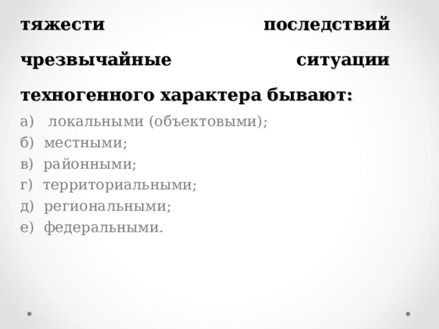 4. По масштабу распространения и тяжести последствий чрезвычайные ситуации техногенного характера бывают: а) локальными (объектовыми); б) местными; в) районными; г) территориальными; д) региональными; е) федеральными. 