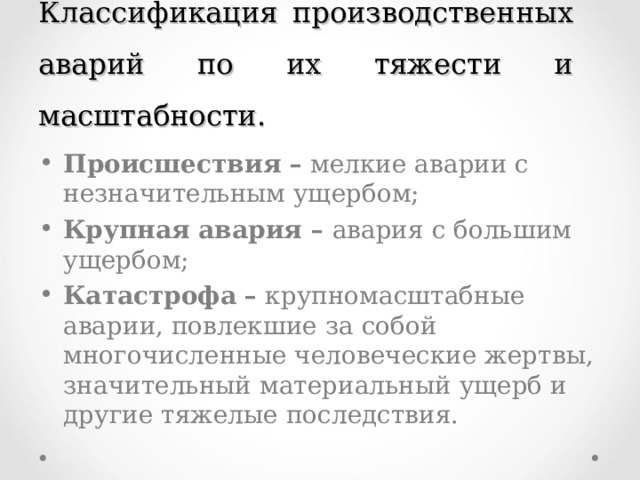 Классификация производственных аварий по их тяжести и масштабности. Происшествия – мелкие аварии с незначительным ущербом; Крупная авария – авария с большим ущербом; Катастрофа – крупномасштабные аварии, повлекшие за собой многочисленные человеческие жертвы, значитель­ный материальный ущерб и другие тяжелые последствия. 