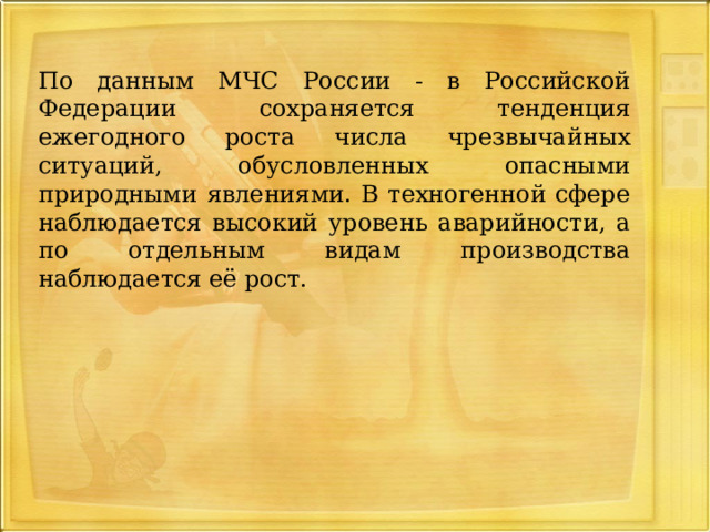  По данным МЧС России - в Российской Федерации сохраняется тенденция ежегодного роста числа чрезвычайных ситуаций, обусловленных опасными природными явлениями. В техногенной сфере наблюдается высокий уровень аварийности, а по отдельным видам производства наблюдается её рост. 