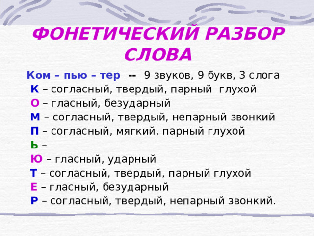 ФОНЕТИЧЕСКИЙ РАЗБОР СЛОВА Ком – пью – тер  -- 9 звуков, 9 букв, 3 слога  К  – согласный, твердый, парный глухой  О  – гласный, безударный  М – согласный, твердый, непарный звонкий  П  – согласный, мягкий, парный глухой  Ь  –  Ю  – гласный, ударный  Т  – согласный, твердый, парный глухой  Е  – гласный, безударный  Р  – согласный, твердый, непарный звонкий. 