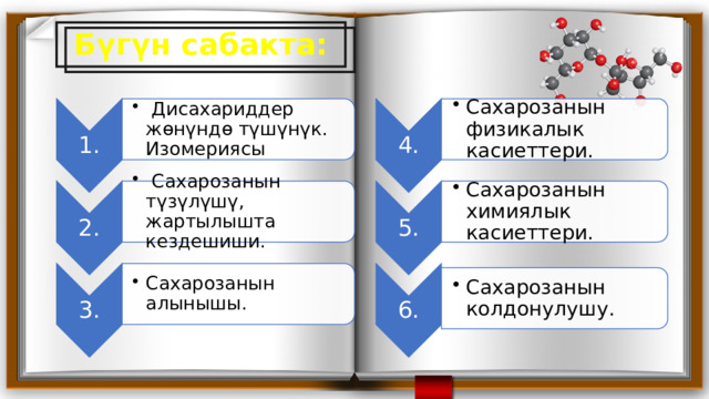 1.  Дисахариддер жөнүндө түшүнүк. Изомериясы  Дисахариддер жөнүндө түшүнүк. Изомериясы 4. 2. Сахарозанын физикалык касиеттери. Сахарозанын физикалык касиеттери. 5.  Сахарозанын түзүлүшү, жартылышта кездешиши.  Сахарозанын түзүлүшү, жартылышта кездешиши. Сахарозанын химиялык касиеттери. Сахарозанын химиялык касиеттери. 3. Сахарозанын алынышы. Сахарозанын алынышы. 6. Сахарозанын колдонулушу. Сахарозанын колдонулушу. Бүгүн сабакта: 