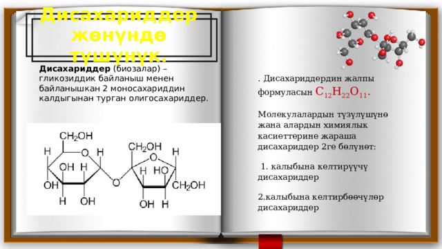 Дисахариддер жөнүндө түшүнүк. Дисахариддер  (биозалар) – гликозиддик байланыш менен байланышкан 2 моносахариддин калдыгынан турган олигосахариддер. . Дисахариддердин жалпы формуласын С 12 Н 22 О 11 . Молекулалардын түзүлүшүнө жана алардын химиялык касиеттерине жараша дисахариддер 2ге бөлүнөт:  1. калыбына келтирүүчү дисахариддер 2.калыбына келтирбөөчүлөр дисахариддер 