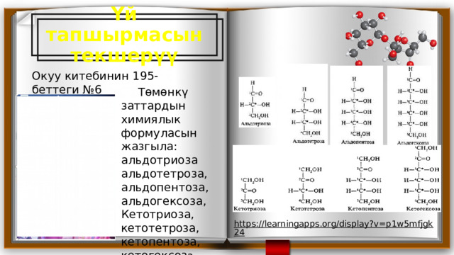 https://learningapps.org/display?v=p1w5mfjgk24  Үй тапшырмасын текшерүү Окуу китебинин 195-беттеги №6  Төмөнкү заттардын химиялык формуласын жазгыла: альдотриоза альдотетроза, альдопентоза, альдогексоза, Кетотриоза, кетотетроза, кетопентоза, кетогексоз а. 